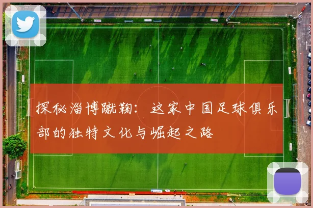 探秘淄博蹴鞠：这家中国足球俱乐部的独特文化与崛起之路