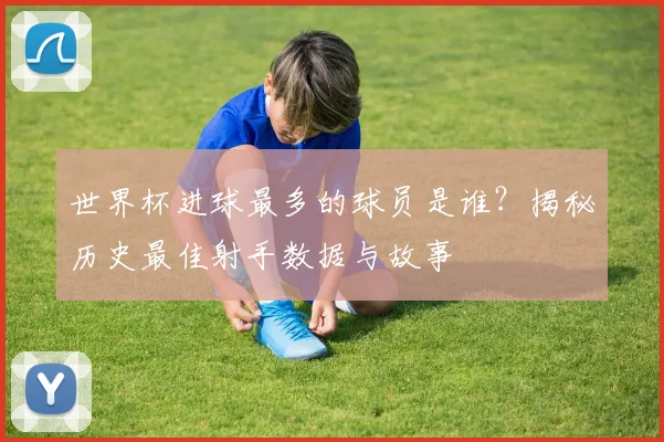 世界杯进球最多的球员是谁？揭秘历史最佳射手数据与故事