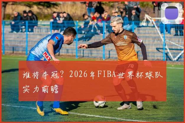 谁将夺冠?2026年FIBA世界杯球队实力前瞻