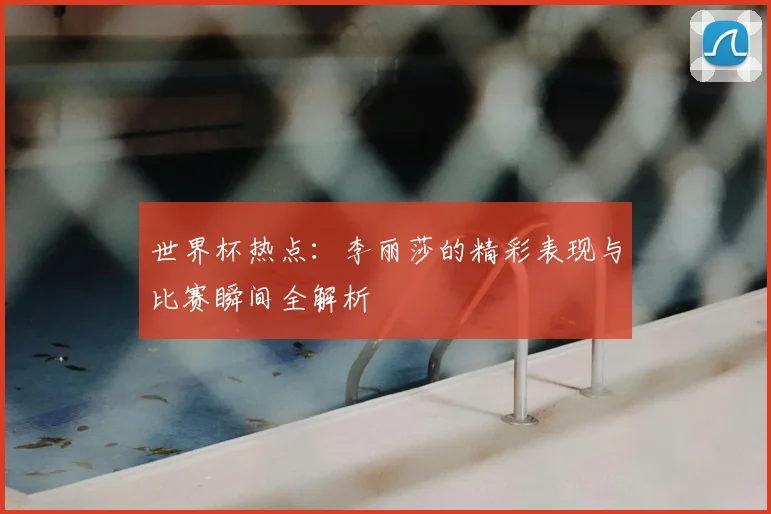 世界杯热点：李丽莎的精彩表现与比赛瞬间全解析