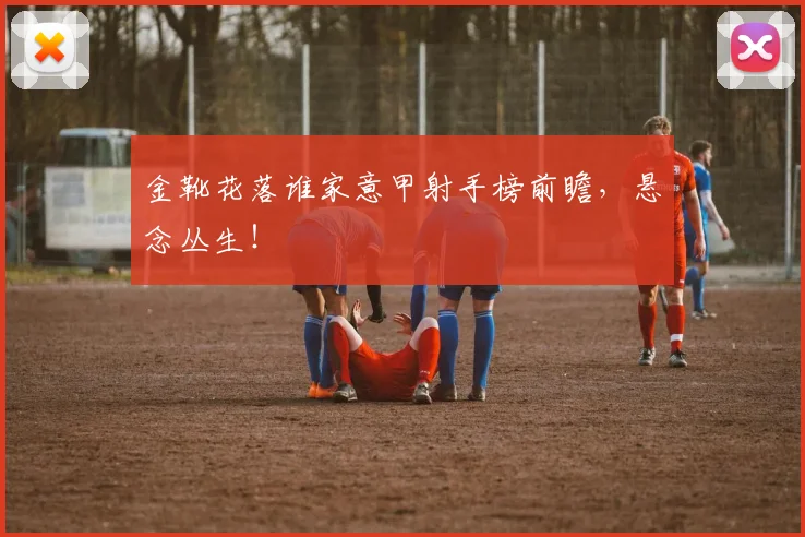 金靴花落谁家意甲射手榜前瞻，悬念丛生！