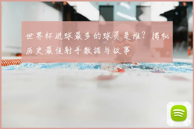 世界杯进球最多的球员是谁？揭秘历史最佳射手数据与故事