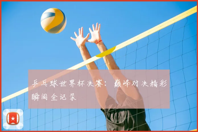 乒乓球世界杯决赛:巅峰对决精彩瞬间全记录